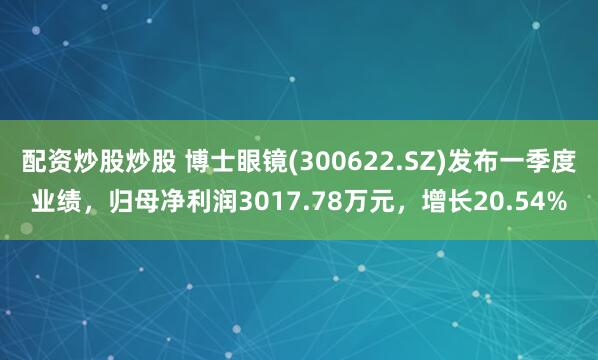 配资炒股炒股 博士眼镜(300622.SZ)发布一季度业绩，归母净利润3017.78万元，增长20.54%