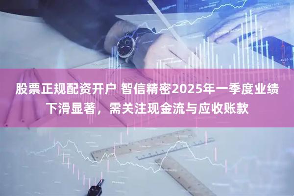 股票正规配资开户 智信精密2025年一季度业绩下滑显著，需关注现金流与应收账款