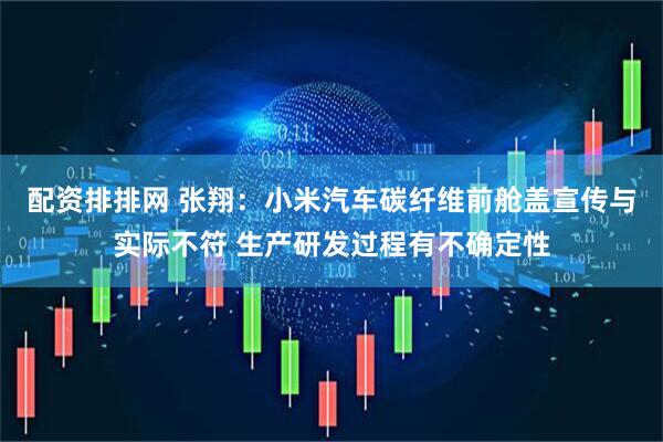 配资排排网 张翔：小米汽车碳纤维前舱盖宣传与实际不符 生产研发过程有不确定性