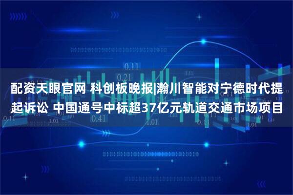 配资天眼官网 科创板晚报|瀚川智能对宁德时代提起诉讼 中国通号中标超37亿元轨道交通市场项目