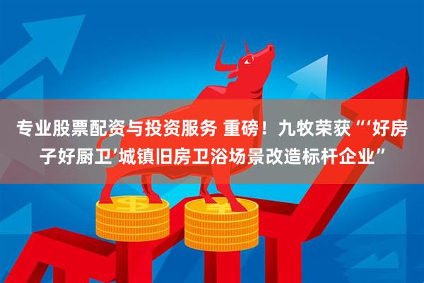 专业股票配资与投资服务 重磅！九牧荣获“‘好房子好厨卫’城镇旧房卫浴场景改造标杆企业”