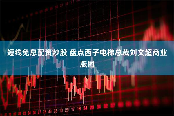 短线免息配资炒股 盘点西子电梯总裁刘文超商业版图