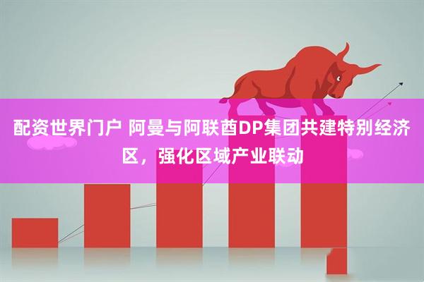 配资世界门户 阿曼与阿联酋DP集团共建特别经济区，强化区域产业联动