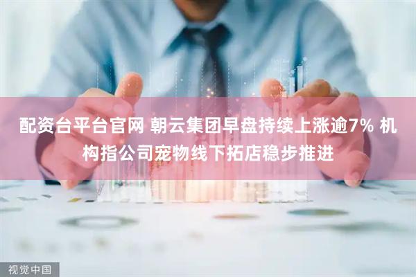 配资台平台官网 朝云集团早盘持续上涨逾7% 机构指公司宠物线下拓店稳步推进