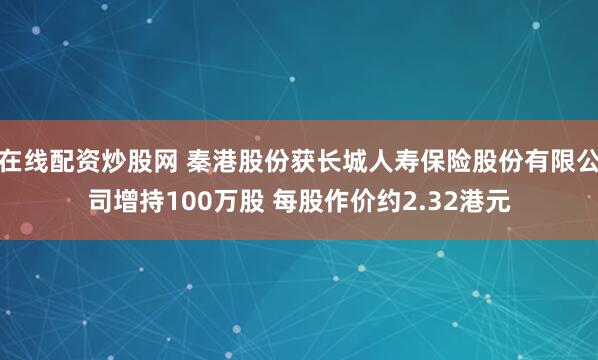 在线配资炒股网 秦港股份获长城人寿保险股份有限公司增持100万股 每股作价约2.32港元