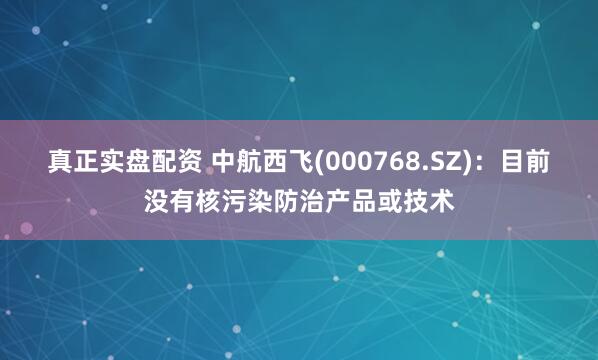 真正实盘配资 中航西飞(000768.SZ)：目前没有核污染防治产品或技术